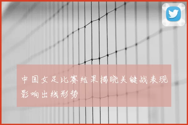 中国女足比赛结果揭晓关键战表现影响出线形势