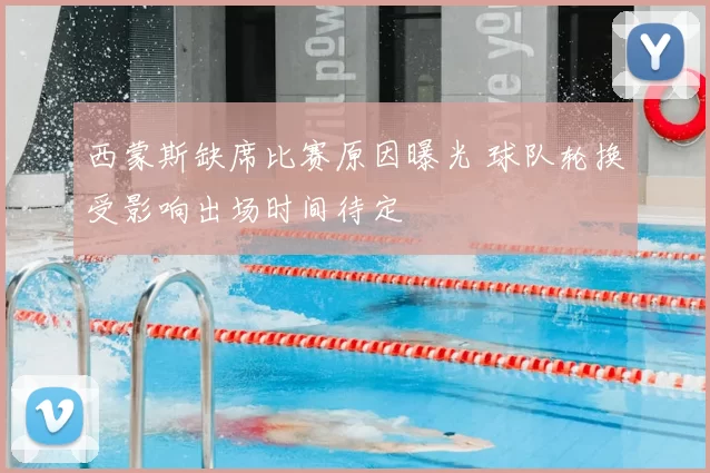 西蒙斯缺席比赛原因曝光 球队轮换受影响出场时间待定