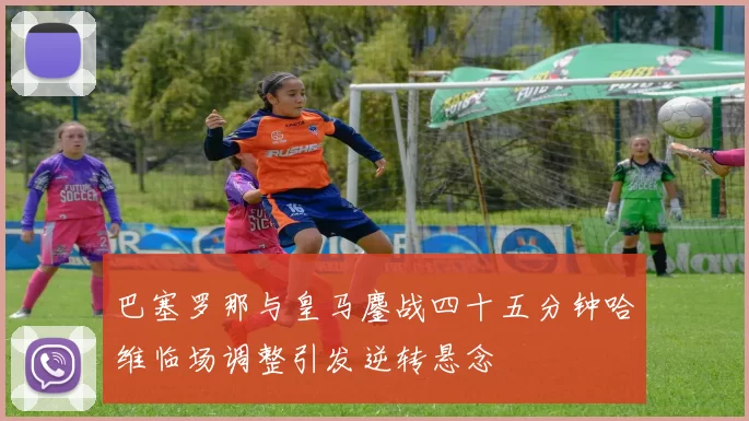 巴塞罗那与皇马鏖战四十五分钟哈维临场调整引发逆转悬念
