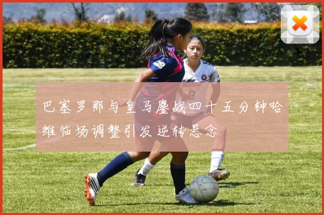 巴塞罗那与皇马鏖战四十五分钟哈维临场调整引发逆转悬念