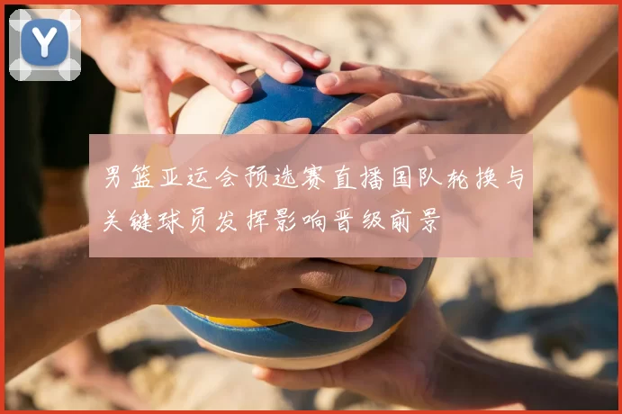 男篮亚运会预选赛直播国队轮换与关键球员发挥影响晋级前景