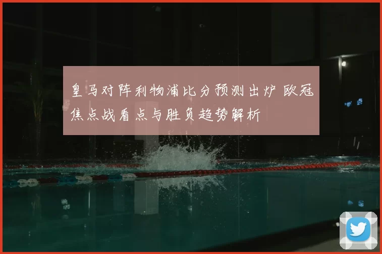 皇马对阵利物浦比分预测出炉 欧冠焦点战看点与胜负趋势解析