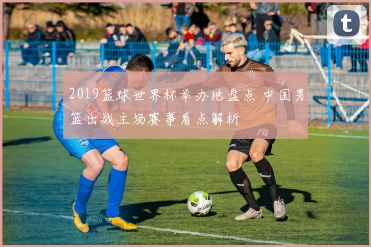 2019篮球世界杯举办地盘点 中国男篮出战主场赛事看点解析