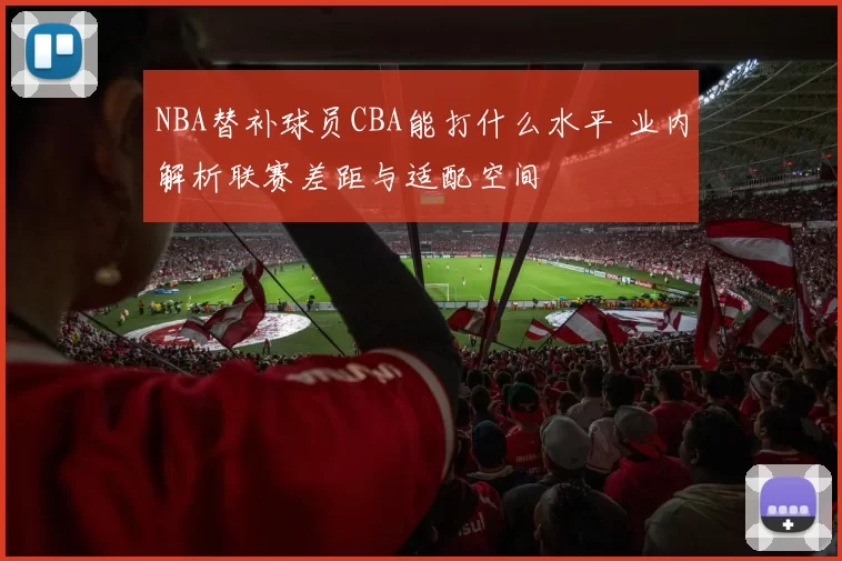 NBA替补球员CBA能打什么水平 业内解析联赛差距与适配空间