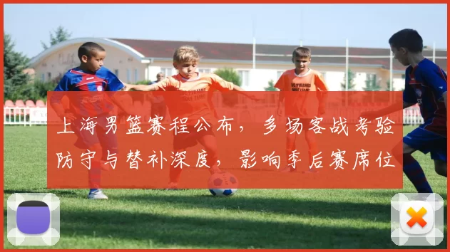 上海男篮赛程公布，多场客战考验防守与替补深度，影响季后赛席位争夺