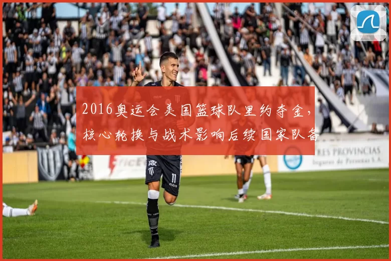2016奥运会美国篮球队里约夺金，核心轮换与战术影响后续国家队备战