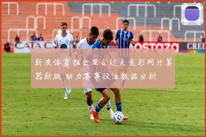 新浪体育推出混合过关竞彩网计算器新版 助力赛事投注数据分析