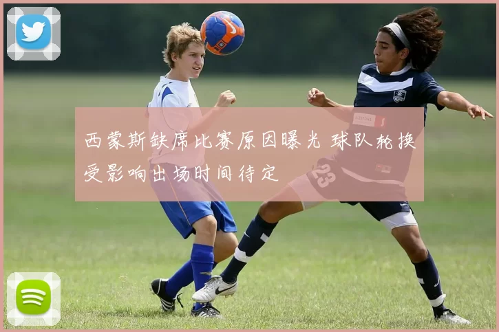 西蒙斯缺席比赛原因曝光 球队轮换受影响出场时间待定