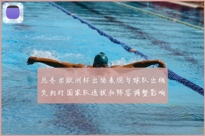 厄齐尔欧洲杯出场表现与球队出线失利对国家队选拔和阵容调整影响