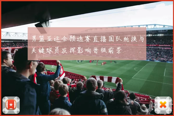 男篮亚运会预选赛直播国队轮换与关键球员发挥影响晋级前景
