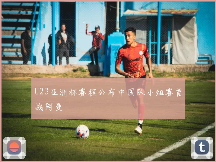 U23亚洲杯赛程公布中国队小组赛首战阿曼