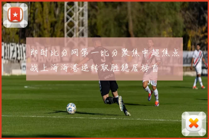 即时比分网第一比分聚焦中超焦点战上海海港逆转取胜稳居榜首