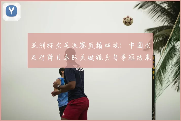 亚洲杯女足决赛直播回放：中国女足对阵日本队关键镜头与争冠结果回顾
