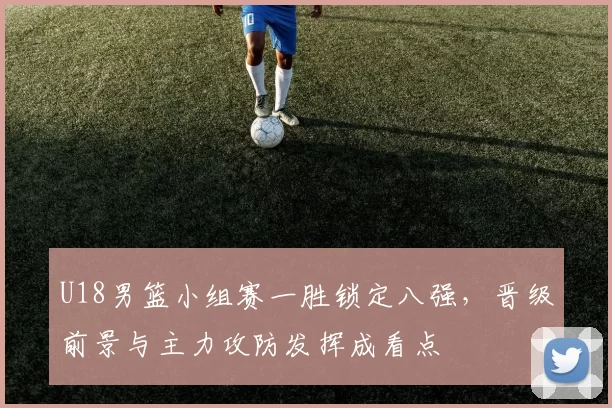 U18男篮小组赛一胜锁定八强，晋级前景与主力攻防发挥成看点