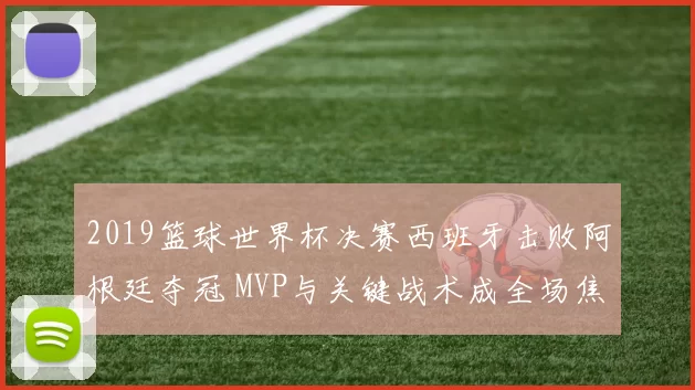 2019篮球世界杯决赛西班牙击败阿根廷夺冠 MVP与关键战术成全场焦点