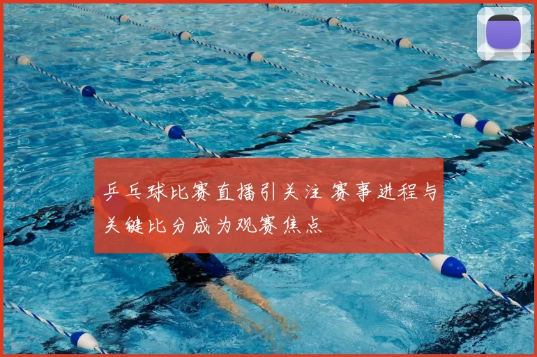乒乓球比赛直播引关注 赛事进程与关键比分成为观赛焦点