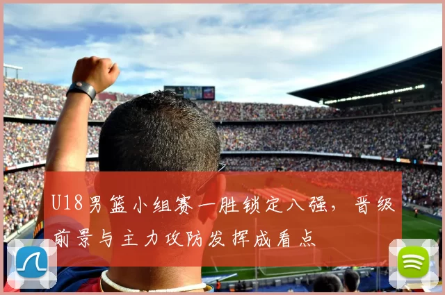 U18男篮小组赛一胜锁定八强，晋级前景与主力攻防发挥成看点