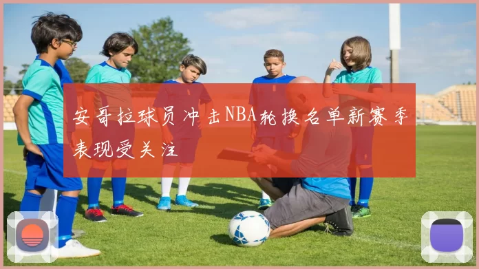 安哥拉球员冲击NBA轮换名单新赛季表现受关注
