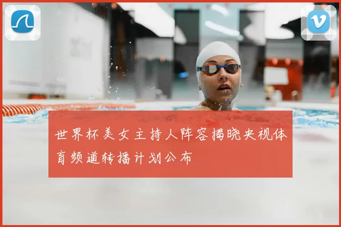 世界杯美女主持人阵容揭晓央视体育频道转播计划公布