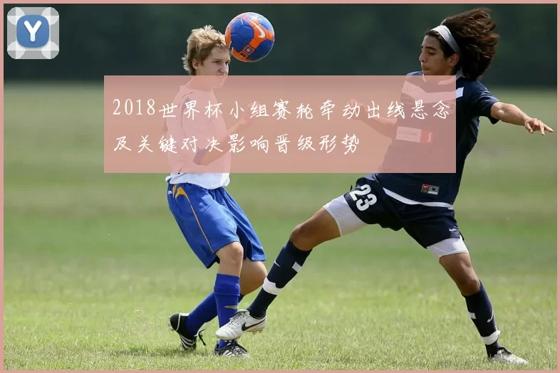 2018世界杯小组赛轮牵动出线悬念及关键对决影响晋级形势