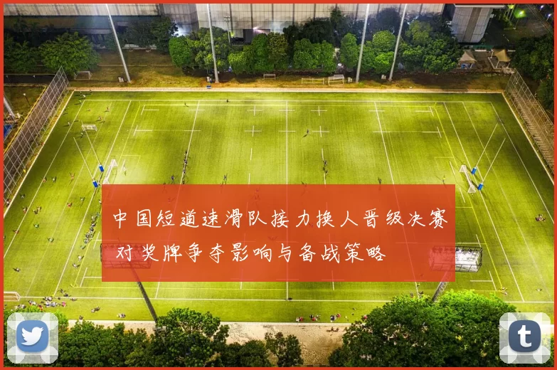 中国短道速滑队接力换人晋级决赛 对奖牌争夺影响与备战策略