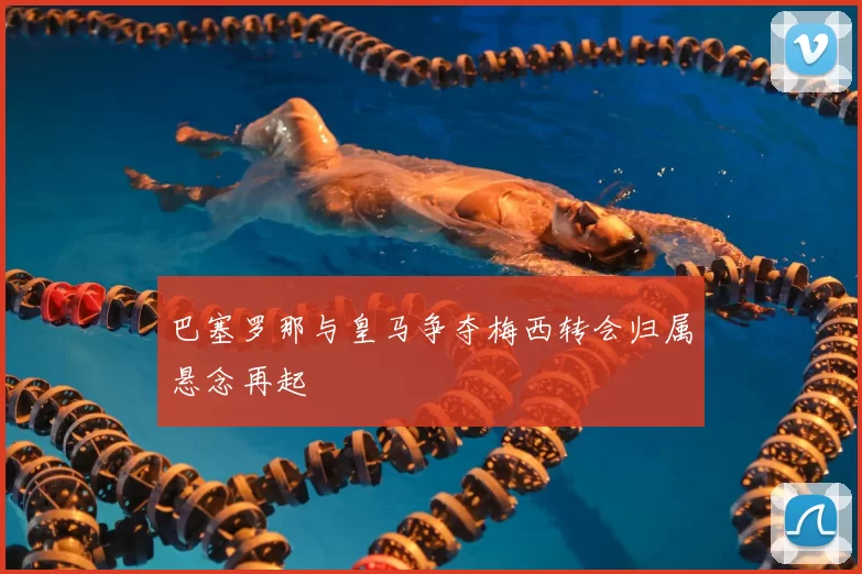 巴塞罗那与皇马争夺梅西转会归属悬念再起