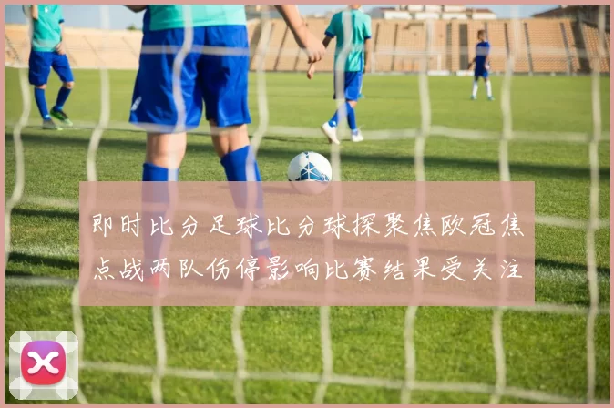 即时比分足球比分球探聚焦欧冠焦点战两队伤停影响比赛结果受关注