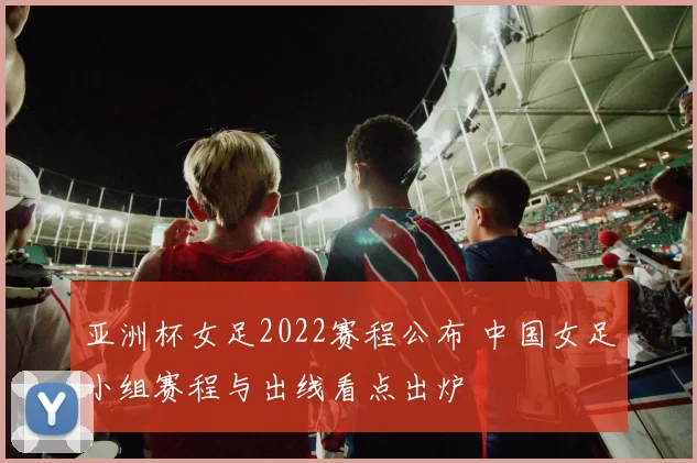 亚洲杯女足2022赛程公布 中国女足小组赛程与出线看点出炉