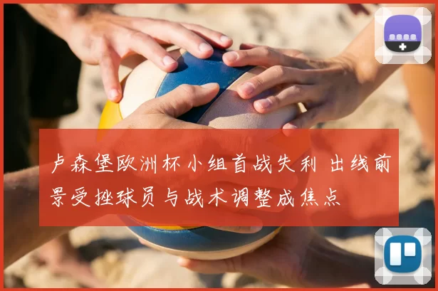 卢森堡欧洲杯小组首战失利 出线前景受挫球员与战术调整成焦点