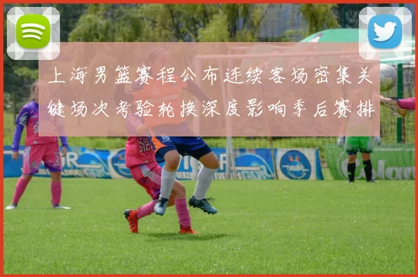 上海男篮赛程公布连续客场密集关键场次考验轮换深度影响季后赛排位