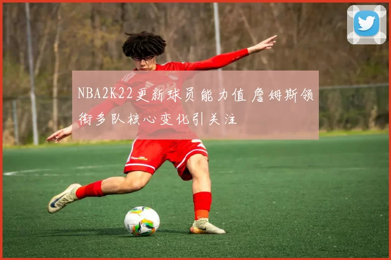 NBA2K22更新球员能力值 詹姆斯领衔多队核心变化引关注