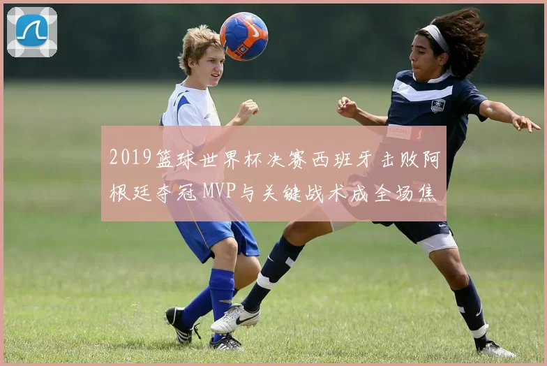 2019篮球世界杯决赛西班牙击败阿根廷夺冠 MVP与关键战术成全场焦点