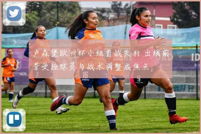 卢森堡欧洲杯小组首战失利 出线前景受挫球员与战术调整成焦点