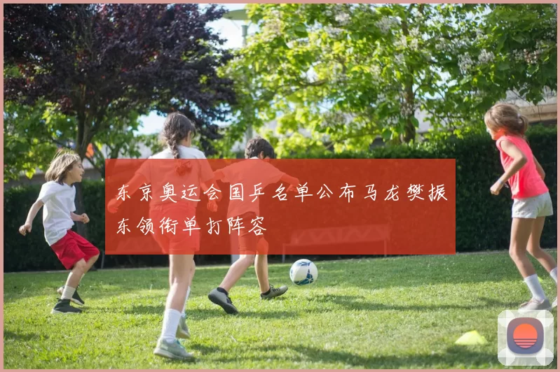 东京奥运会国乒名单公布马龙樊振东领衔单打阵容