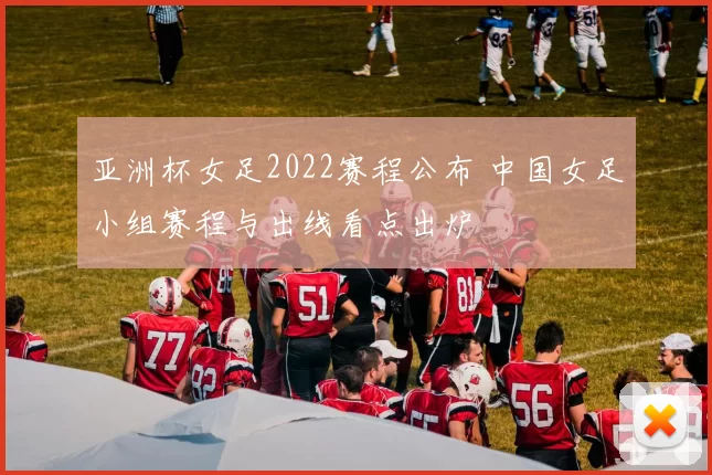 亚洲杯女足2022赛程公布 中国女足小组赛程与出线看点出炉
