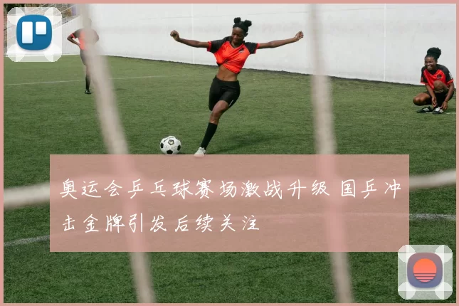 奥运会乒乓球赛场激战升级 国乒冲击金牌引发后续关注