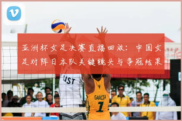 亚洲杯女足决赛直播回放：中国女足对阵日本队关键镜头与争冠结果回顾