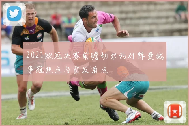 2021欧冠决赛前瞻切尔西对阵曼城争冠焦点与首发看点