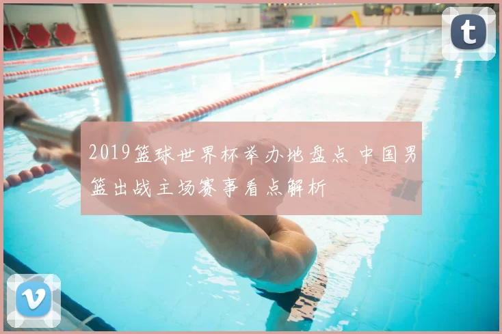 2019篮球世界杯举办地盘点 中国男篮出战主场赛事看点解析