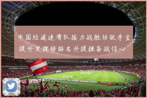 中国短道速滑队接力战胜劲敌夺金 提升奖牌榜排名并提振备战信心